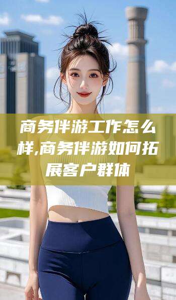 扬州商务伴游工作怎么样,商务伴游如何拓展客户群体
