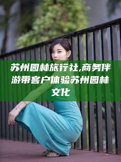 扬州苏州园林旅行社,商务伴游带客户体验苏州园林文化