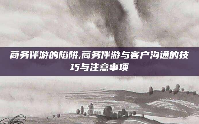 扬州商务伴游的陷阱,商务伴游与客户沟通的技巧与注意事项