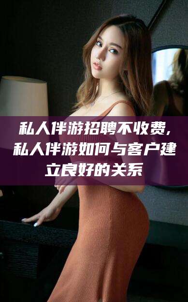 扬州私人伴游招聘不收费,私人伴游如何与客户建立良好的关系