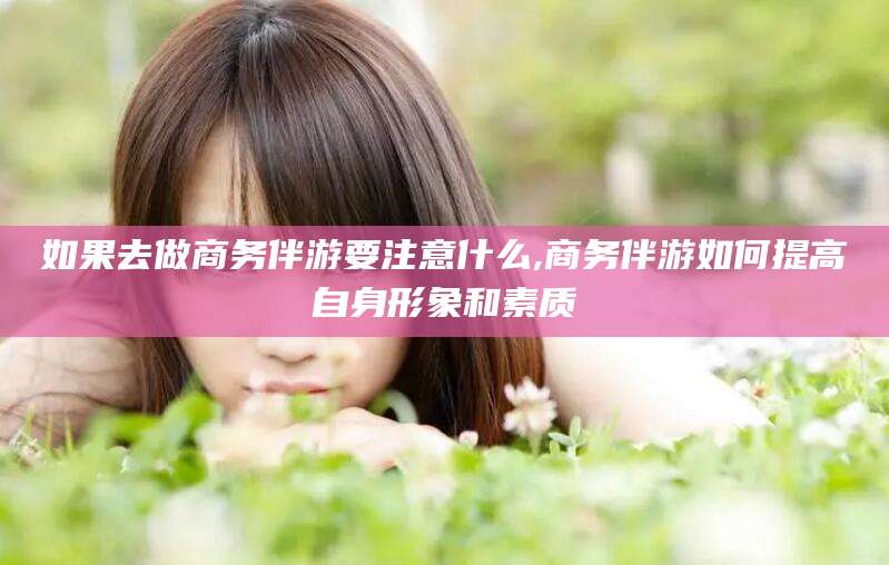 扬州如果去做商务伴游要注意什么,商务伴游如何提高自身形象和素质