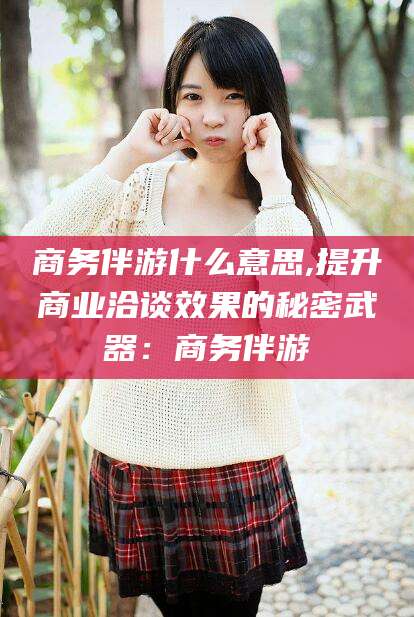 扬州商务伴游什么意思,提升商业洽谈效果的秘密武器：商务伴游