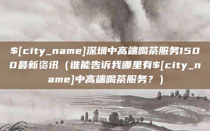 扬州深圳中高端喝茶服务1500最新资讯(谁能告诉我哪里有扬州中高端喝茶服务?)