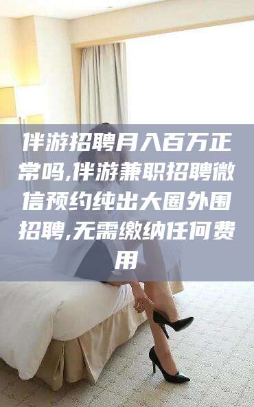 扬州伴游招聘月入百万正常吗,伴游兼职招聘微信预约纯出大圈外围招聘,无需缴纳任何费用