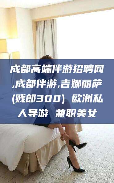 扬州成都高端伴游招聘网,成都伴游,吉娜丽萨(贱郎300) 欧洲私人导游 兼职美女