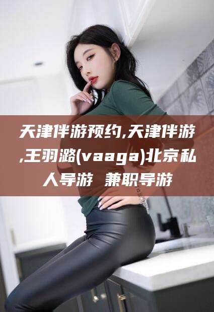 扬州天津伴游预约,天津伴游,王羽潞(vaaga)北京私人导游 兼职导游