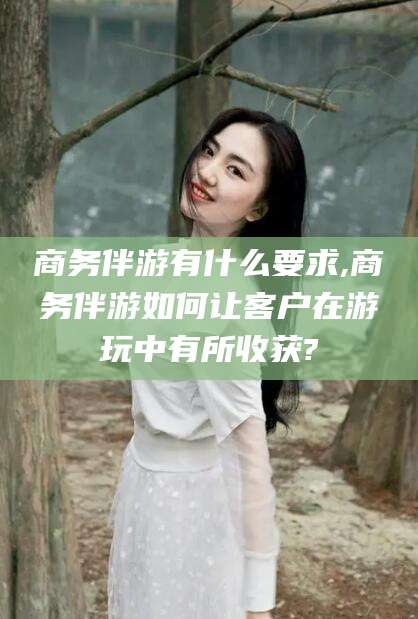 扬州商务伴游有什么要求,商务伴游如何让客户在游玩中有所收获?