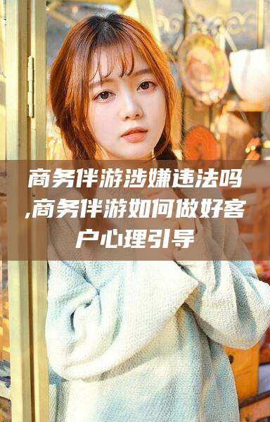 扬州商务伴游涉嫌违法吗,商务伴游如何做好客户心理引导