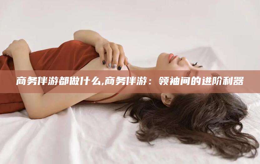 扬州商务伴游都做什么,商务伴游：领袖间的进阶利器