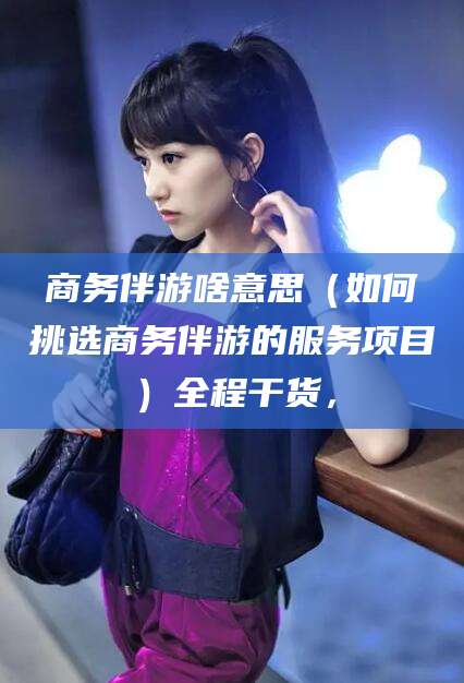 扬州商务伴游啥意思（如何挑选商务伴游的服务项目）全程干货，