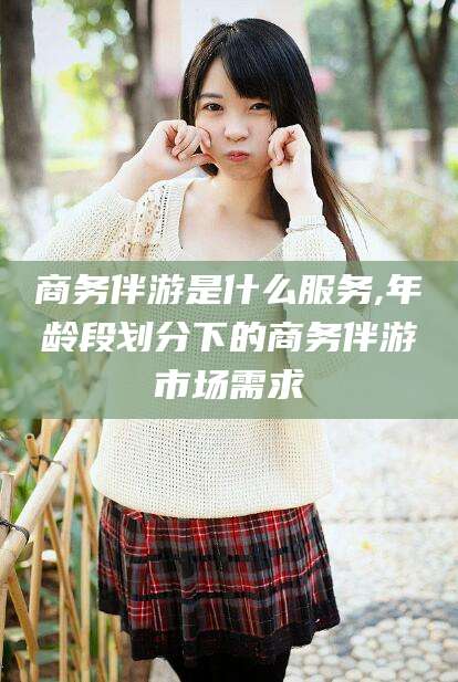 扬州商务伴游是什么服务,年龄段划分下的商务伴游市场需求