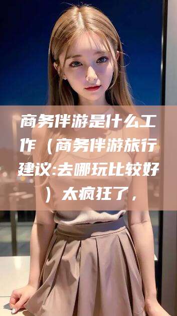 扬州商务伴游是什么工作（商务伴游旅行建议:去哪玩比较好）太疯狂了，