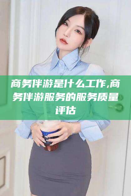 扬州商务伴游是什么工作,商务伴游服务的服务质量评估