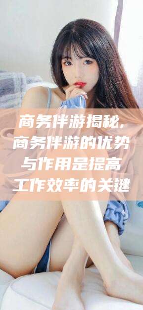 扬州商务伴游揭秘,商务伴游的优势与作用是提高工作效率的关键
