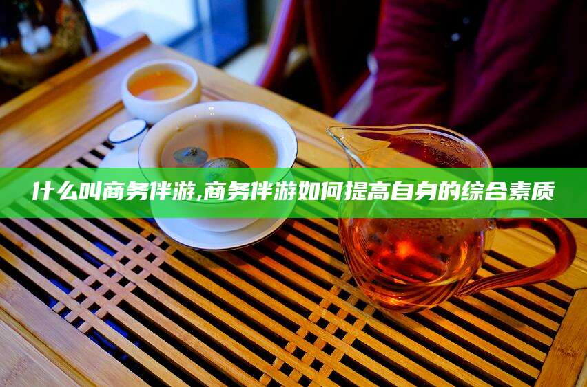 扬州什么叫商务伴游,商务伴游如何提高自身的综合素质
