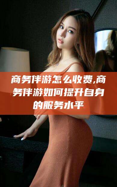 扬州商务伴游怎么收费,商务伴游如何提升自身的服务水平