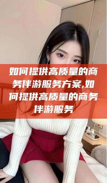 扬州如何提供高质量的商务伴游服务方案,如何提供高质量的商务伴游服务